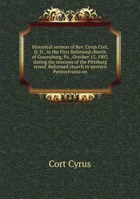 Historical sermon of Rev. Cyrus Cort, D. D., in the First Reformed church of Greensburg, Pa., October 13, 1907, during the sessions of the Pittsburg synod ... Reformed church in western Pennsylvania on