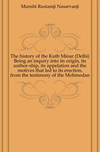 The history of the Kutb Minar (Delhi) Being an inquiry into its origin, its author-ship, its appelation and the motives that led to its erection, from the testimony of the Mohmedan