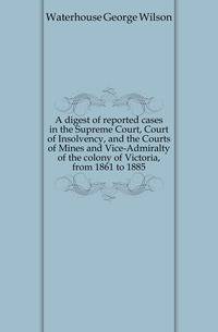 A digest of reported cases in the Supreme Court, Court of Insolvency, and the Courts of Mines and Vice-Admiralty of the colony of Victoria, from 1861 to 1885