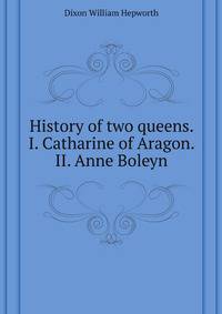 History of two queens. I. Catharine of Aragon. II. Anne Boleyn
