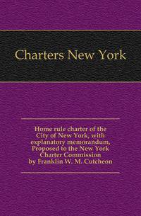 Home rule charter of the City of New York, with explanatory memorandum, Proposed to the New York Charter Commission by Franklin W. M. Cutcheon