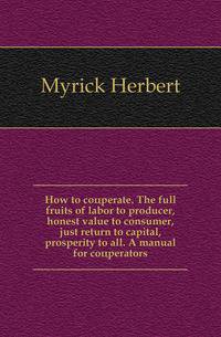 How to cooeperate. The full fruits of labor to producer, honest value to consumer, just return to capital, prosperity to all. A manual for cooeperators