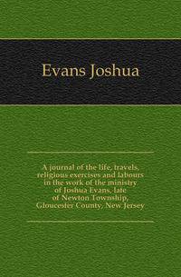 A journal of the life, travels, religious exercises and labours in the work of the ministry of Joshua Evans, late of Newton Township, Gloucester County, New Jersey