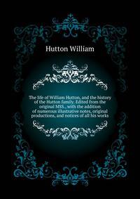 The life of William Hutton, and the history of the Hutton family. Edited from the original MSS., with the addition of numerous illustrative notes, original ... productions, and notices of all his works