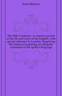 The little Londoner. A concise account of the life and ways of the English, with special reference to London. Supplying the means of acquiring an adequate command of the spoken language