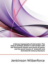 A literary topography of old London. The royal &amp; bishops' palaces in old London with the Parliament houses and courts of justice and the great houses of sixteenth and seventeenth century literature