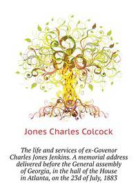 The life and services of ex-Govenor Charles Jones Jenkins. A memorial address delivered before the General assembly of Georgia, in the hall of the House ... ... in Atlanta, on the 23d of July, 1883
