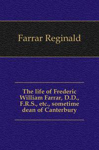 The life of Frederic William Farrar, D.D., F.R.S., etc., sometime dean of Canterbury