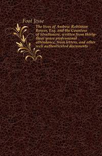 The lives of Andrew Robinson Bowes, Esq. and the Countess of Strathmore, written from thirty-three years professional attendance, from letters, and other well authenticated documents