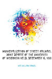 Municipalization of street railways. Joint debate of the University of Wisconsin held, December 16, 1898