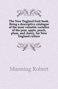 The New England fruit book. Being a descriptive catalogue of the most valuable varieties of the pear, apple, peach, plum, and cherry, for New England culture