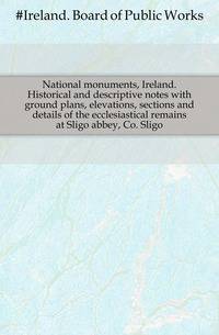 National monuments, Ireland. Historical and descriptive notes with ground plans, elevations, sections and details of the ecclesiastical remains at Sligo abbey, Co. Sligo