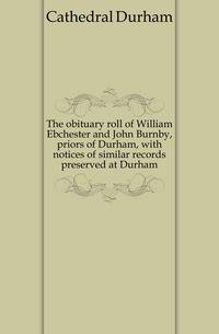 The obituary roll of William Ebchester and John Burnby, priors of Durham, with notices of similar records preserved at Durham