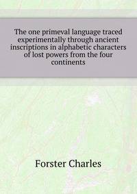 The one primeval language traced experimentally through ancient inscriptions in alphabetic characters of lost powers from the four continents ..
