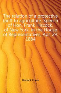 The relation of a protective tariff to agriculture. Speech of Hon. Frank Hiscock, of New York, in the House of Representatives, Apr. 29, 1884