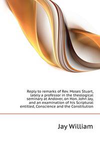 Reply to remarks of Rev. Moses Stuart, lately a professor in the theological seminary at Andover, on Hon. John Jay, and an examination of his Scriptural... entitled, "Conscience and the Constitution"