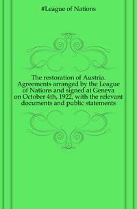 The restoration of Austria. Agreements arranged by the League of Nations and signed at Geneva on October 4th, 1922, with the relevant documents and public statements