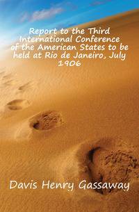 Report to the Third International Conference of the American States to be held at Rio de Janeiro, July 1906