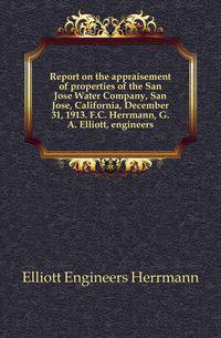 Report on the appraisement of properties of the San Jose Water Company, San Jose, California, December 31, 1913. F.C. Herrmann, G.A. Elliott, engineers