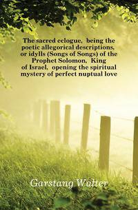 The sacred eclogue, being the poetic allegorical descriptions, or idylls (Songs of Songs) of the Prophet Solomon, King of Israel, opening the spiritual mystery of perfect nuptual love