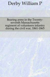 Bearing arms in the Twenty-seventh Massachusetts regiment of volunteers infantry during the civil war, 1861-1865