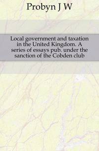 Local government and taxation in the United Kingdom. A series of essays pub. under the sanction of the Cobden club