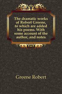 The dramatic works of Robert Greene, to which are added his poems. With some account of the author, and notes