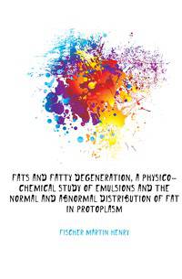 Fats and fatty degeneration, a physico-chemical study of emulsions and the normal and abnormal distribution of fat in protoplasm