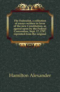 The Federalist, a collection of essays written in favor of the new Constitution, as agreed upon by the Federal Convention, Sept. 17, 1787, reprinted from the original