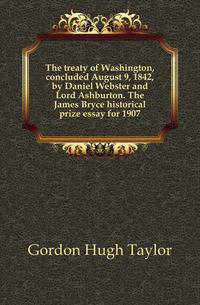 The treaty of Washington, concluded August 9, 1842, by Daniel Webster and Lord Ashburton. The James Bryce historical prize essay for 1907