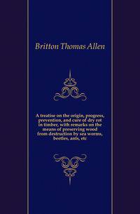 A treatise on the origin, progress, prevention, and cure of dry rot in timber, with remarks on the means of preserving wood from destruction by sea worms, beetles, ants, etc