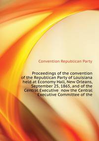 Proceedings of the convention of the Republican Party of Louisiana held at Economy Hall, New Orleans, September 25, 1865, and of the Central Executive ... now the Central Executive Committee of the
