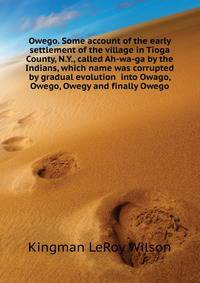 Owego. Some account of the early settlement of the village in Tioga County, N.Y., called Ah-wa-ga by the Indians, which name was corrupted by gradual evolution ... into Owago, Owego, Owegy and finally Owego