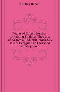Poems of Robert Southey, containing Thalaba, The curse of Kehama, Roderick, Madoc, A tale of Paraguay and selected minor poems