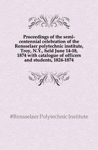 Proceedings of the semi-centennial celebration of the Rensselaer polytechnic institute, Troy, N.Y., held June 14-18, 1874 with catalogue of officers and students, 1824-1874
