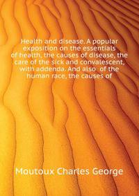 Health and disease. A popular exposition on the essentials of health, the causes of disease, the care of the sick and convalescent, with addenda. And also ... of the human race, the causes of