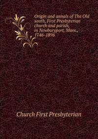 Origin and annals of "The Old south," First Presbyterian church and parish, in Newburyport, Mass., 1746-1896
