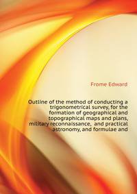 Outline of the method of conducting a trigonometrical survey, for the formation of geographical and topographical maps and plans, military reconnaissance, ... and practical astronomy, and formulae and