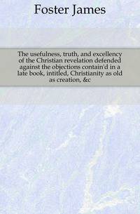The usefulness, truth, and excellency of the Christian revelation defended against the objections contain'd in a late book, intitled, Christianity as old as creation, &amp;c