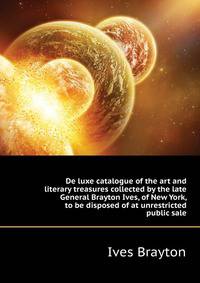 De luxe catalogue of the art and literary treasures collected by the late General Brayton Ives, of New York, to be disposed of at unrestricted public sale ..