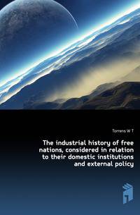 The industrial history of free nations, considered in relation to their domestic institutions and external policy