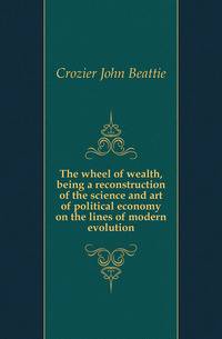 The wheel of wealth, being a reconstruction of the science and art of political economy on the lines of modern evolution