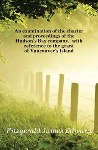 An examination of the charter and proceedings of the Hudson's Bay company, with reference to the grant of Vancouver's Island