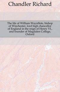 The life of William Waynflete, bishop of Winchester, lord high chancellor of England in the reign of Henry VI., and founder of Magdalen College, Oxford