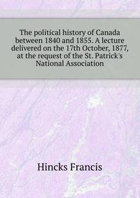 The political history of Canada between 1840 and 1855. A lecture delivered on the 17th October, 1877, at the request of the St. Patrick's National Association..