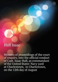 Minutes of proceedings of the court of enquiry, into the official conduct of Capt. Isaac Hull, as commandant of the United States' Navy yard at Charlestown,... in Charlestown, on the 12th day of August