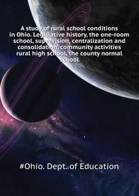 A study of rural school conditions in Ohio. Legislative history, the one-room school, supervision, centralization and consolidation, community activities ... rural high school, the county normal school