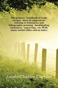 The printers' handbook of trade recipes, hints &amp; suggestions relating to letterpress and lithographic printing, bookbinding stationery, engraving, etc. With many useful tables and an index