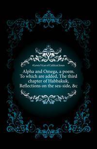 Alpha and Omega, a poem. To which are added, The third chapter of Habbakuk, Reflections on the sea-side, &amp;c