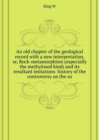 An old chapter of the geological record with a new interpretation, or, Rock-metamorphism (especially the methylosed kind) and its resultant imitations ... history of the controversy on the so